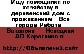 Ищу помощника по хозяйству в деревенский дом с проживанием - Все города Работа » Вакансии   . Ненецкий АО,Каратайка п.